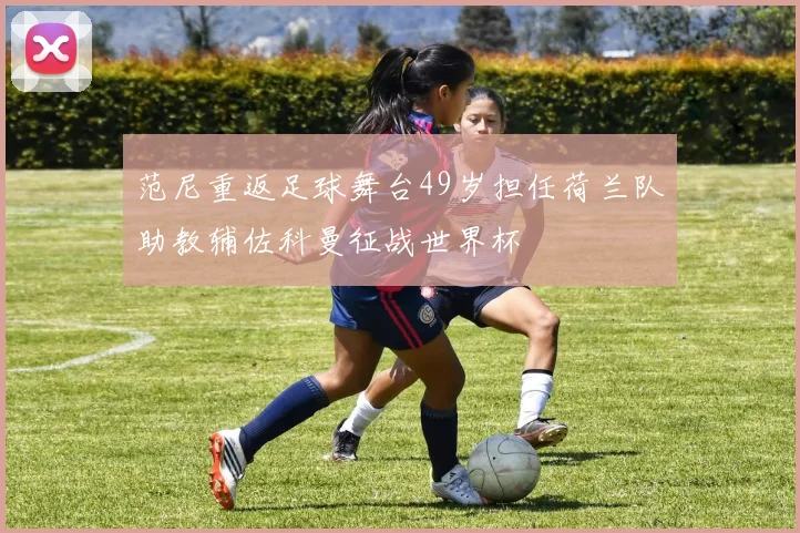 范尼重返足球舞台49岁担任荷兰队助教辅佐科曼征战世界杯