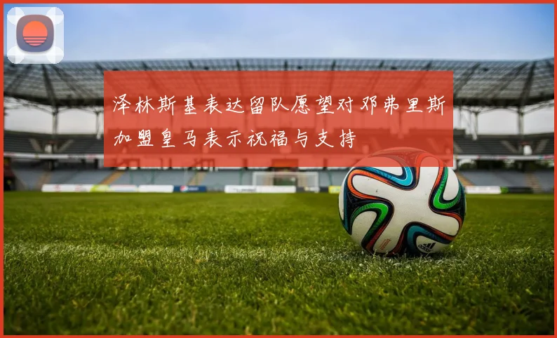 泽林斯基表达留队愿望对邓弗里斯加盟皇马表示祝福与支持