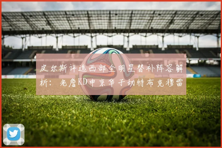 皮尔斯评选西部全明星替补阵容解析：老詹KD申京华子切特布克穆雷的实力对比