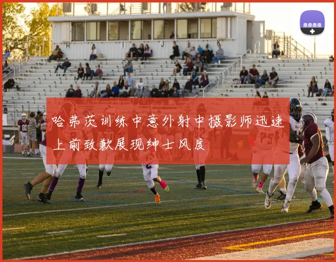 哈弗茨训练中意外射中摄影师迅速上前致歉展现绅士风度