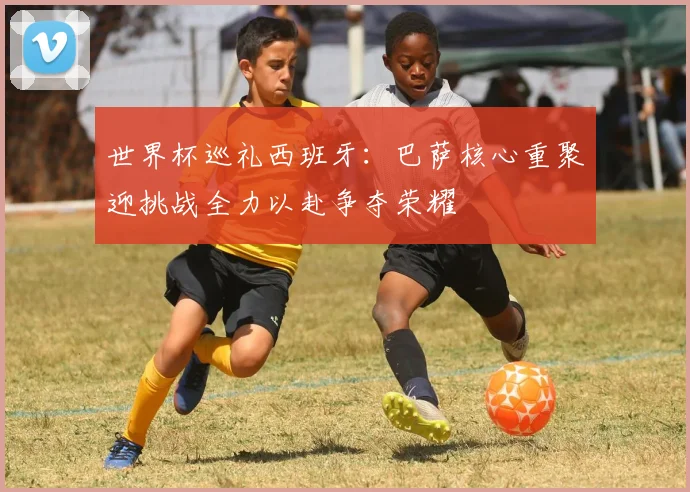 世界杯巡礼西班牙：巴萨核心重聚迎挑战全力以赴争夺荣耀