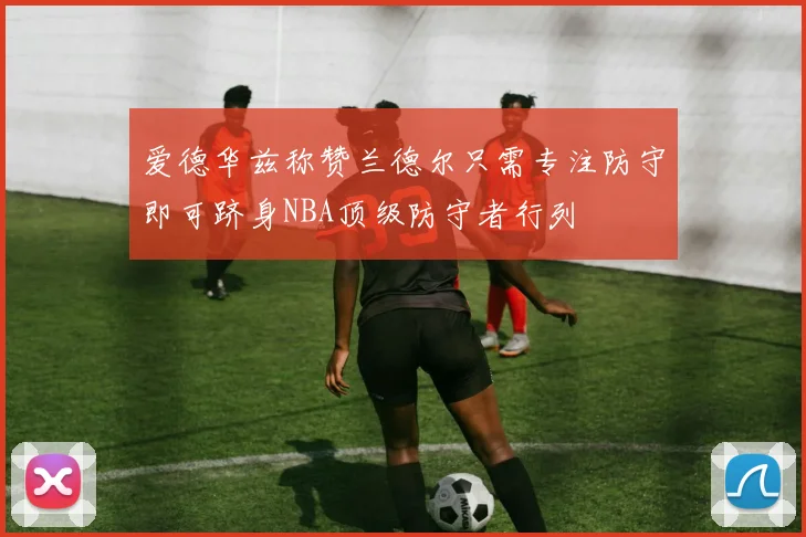 爱德华兹称赞兰德尔只需专注防守即可跻身NBA顶级防守者行列