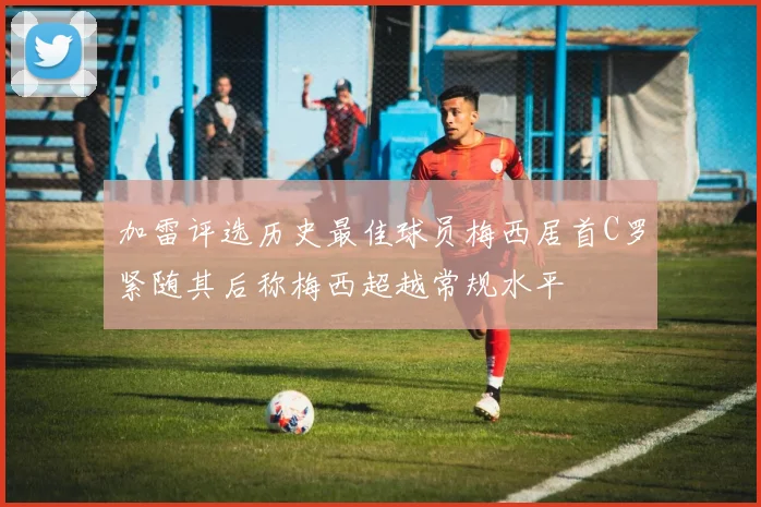 加雷评选历史最佳球员梅西居首C罗紧随其后称梅西超越常规水平