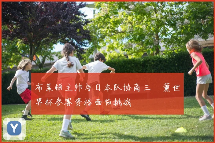 布莱顿主帅与日本队协商三笘薰世界杯参赛资格面临挑战