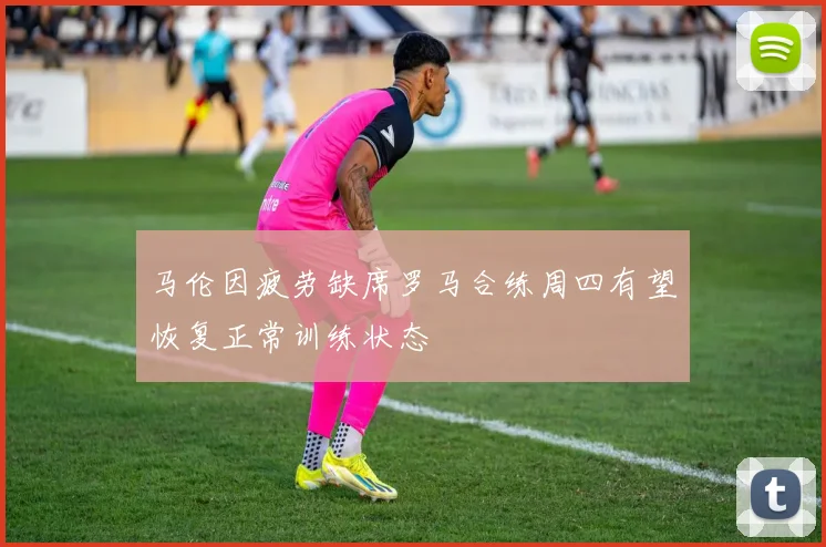 马伦因疲劳缺席罗马合练周四有望恢复正常训练状态