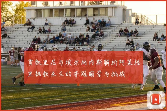 贾凯里尼与埃尔纳内斯解析阿莱格里执教米兰的夺冠前景与挑战