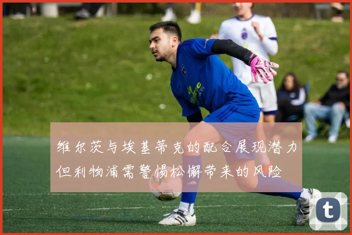 维尔茨与埃基蒂克的配合展现潜力但利物浦需警惕松懈带来的风险