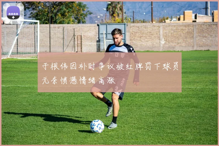 于根伟因补时争议被红牌罚下球员无奈愤懑情绪高涨