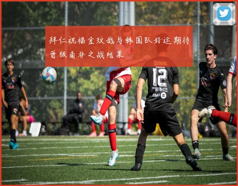 拜仁祝福金玟哉与韩国队好运期待晋级南非之战结果