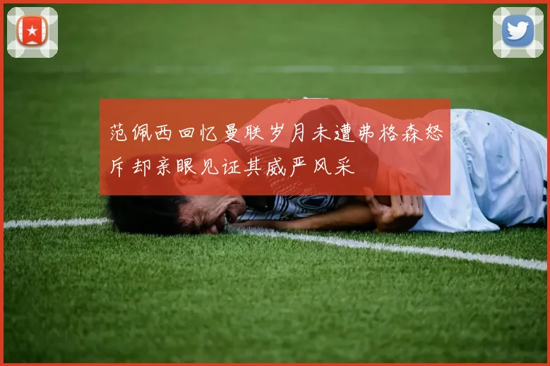 范佩西回忆曼联岁月未遭弗格森怒斥却亲眼见证其威严风采