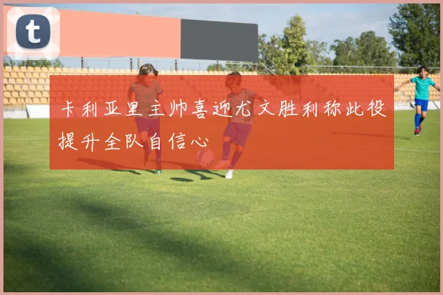 卡利亚里主帅喜迎尤文胜利称此役提升全队自信心