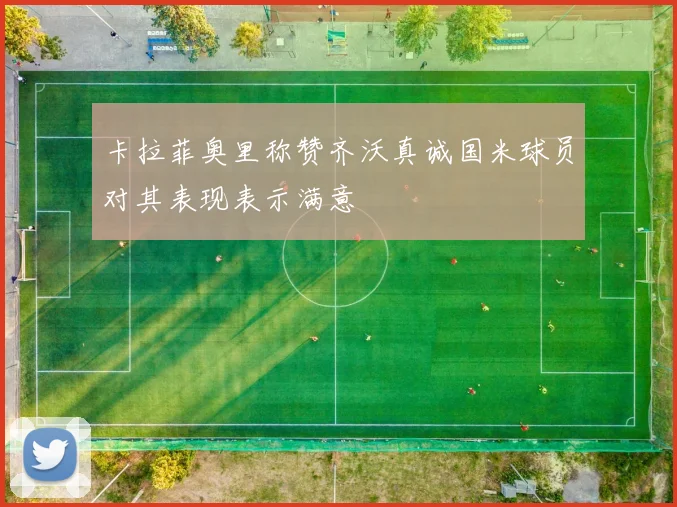 卡拉菲奥里称赞齐沃真诚国米球员对其表现表示满意