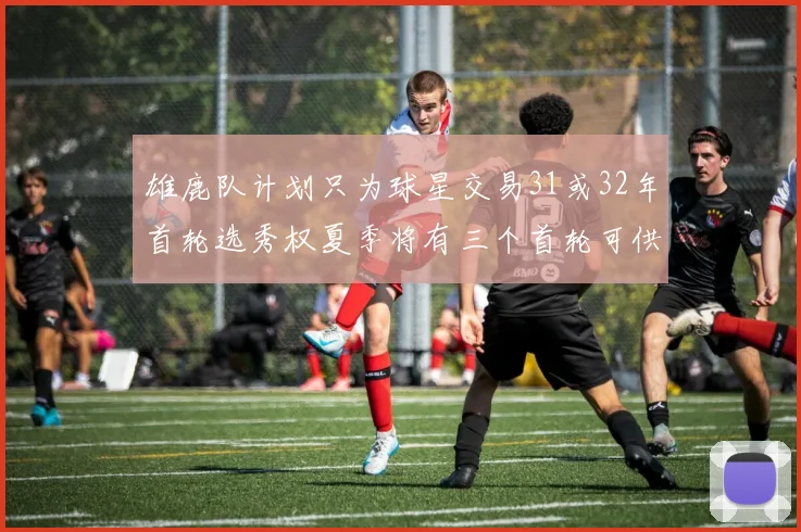 雄鹿队计划只为球星交易31或32年首轮选秀权夏季将有三个首轮可供交易
