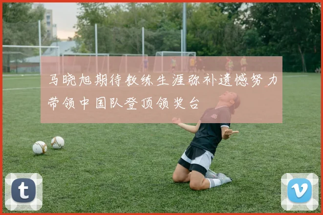 马晓旭期待教练生涯弥补遗憾努力带领中国队登顶领奖台