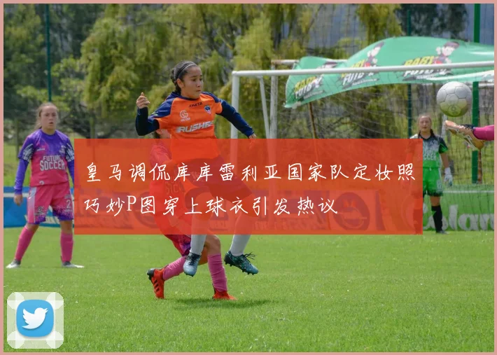 皇马调侃库库雷利亚国家队定妆照巧妙P图穿上球衣引发热议