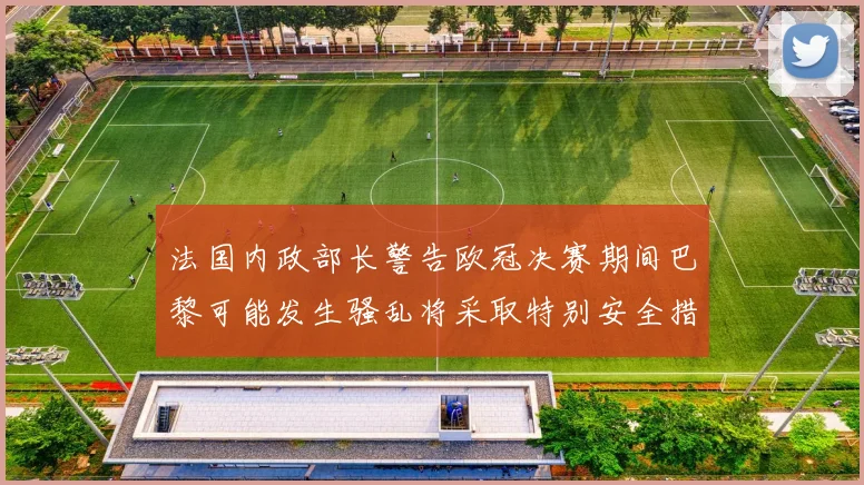 法国内政部长警告欧冠决赛期间巴黎可能发生骚乱将采取特别安全措施