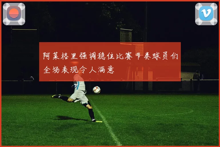阿莱格里强调稳住比赛节奏球员们全场表现令人满意