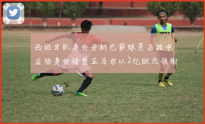 西班牙队身价分析巴萨球员占据中后场身价榜首亚马尔以2亿欧元领衔