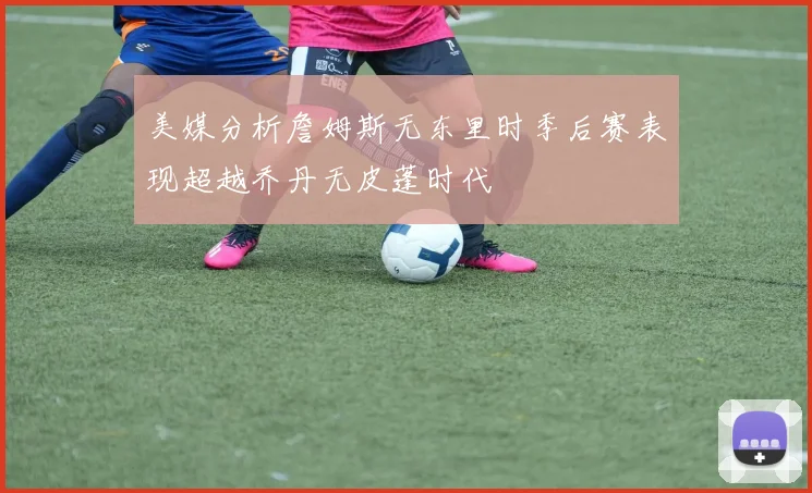 美媒分析詹姆斯无东里时季后赛表现超越乔丹无皮蓬时代