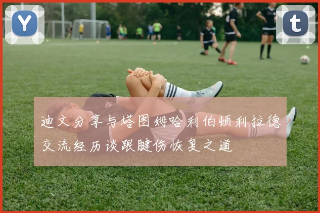 迪文分享与塔图姆哈利伯顿利拉德交流经历谈跟腱伤恢复之道