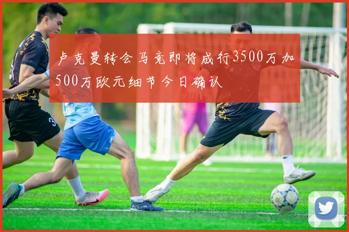 卢克曼转会马竞即将成行3500万加500万欧元细节今日确认