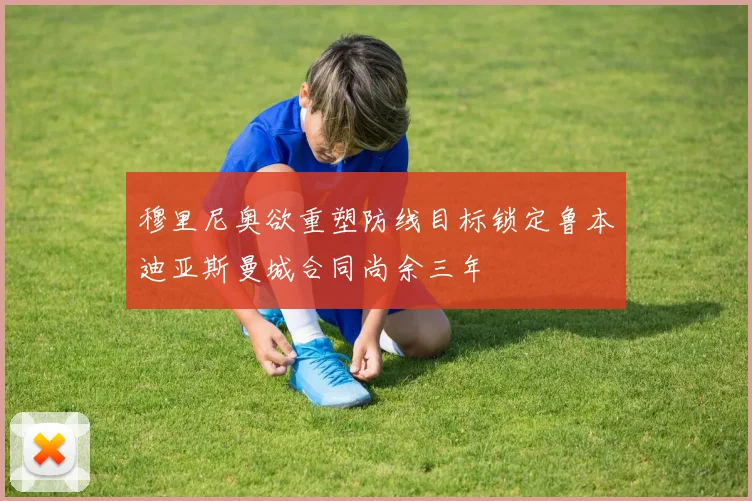 穆里尼奥欲重塑防线目标锁定鲁本迪亚斯曼城合同尚余三年