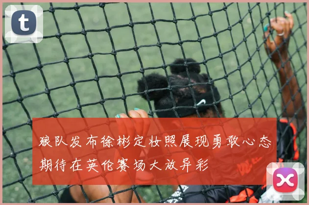 狼队发布徐彬定妆照展现勇敢心态期待在英伦赛场大放异彩