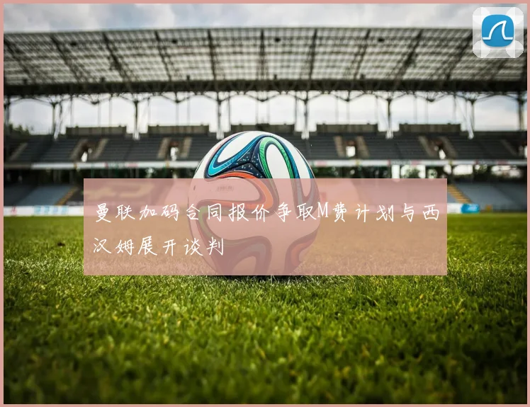 曼联加码合同报价争取M费计划与西汉姆展开谈判