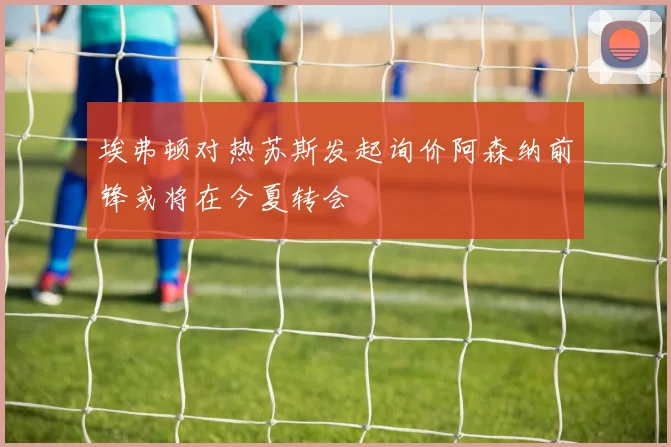 埃弗顿对热苏斯发起询价阿森纳前锋或将在今夏转会