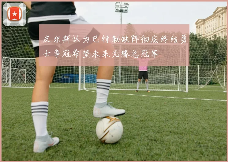 皮尔斯认为巴特勒缺阵彻底终结勇士争冠希望未来无缘总冠军